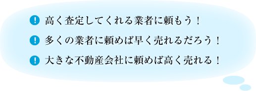 高く査定してくれる業者に頼もう。多くの業者に頼めば早く売れるだろう。大きな不動産会社に頼めば高く売れる